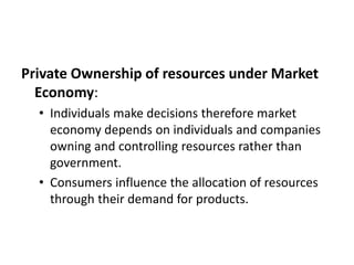 Private Ownership of resources under Market
Economy:
• Individuals make decisions therefore market
economy depends on individuals and companies
owning and controlling resources rather than
government.
• Consumers influence the allocation of resources
through their demand for products.
 