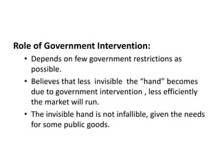 Role of Government Intervention:
• Depends on few government restrictions as
possible.
• Believes that less invisible the “hand” becomes
due to government intervention , less efficiently
the market will run.
• The invisible hand is not infallible, given the needs
for some public goods.
 