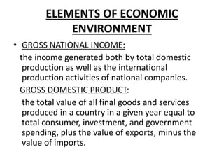 ELEMENTS OF ECONOMIC
ENVIRONMENT
• GROSS NATIONAL INCOME:
the income generated both by total domestic
production as well as the international
production activities of national companies.
GROSS DOMESTIC PRODUCT:
the total value of all final goods and services
produced in a country in a given year equal to
total consumer, investment, and government
spending, plus the value of exports, minus the
value of imports.
 