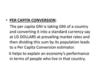 • PER CAPITA CONVERSION:
The per capita GNI is taking GNI of a country
and converting it into a standard currency say
at US DOLLARS at prevailing market rates and
then dividing this sum by its population leads
to a Per Capita Conversion estimator.
it helps to explain an economy’s performance
in terms of people who live in that country.
 