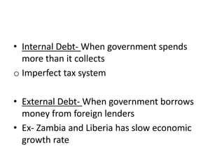 • Internal Debt- When government spends
more than it collects
o Imperfect tax system
• External Debt- When government borrows
money from foreign lenders
• Ex- Zambia and Liberia has slow economic
growth rate
 