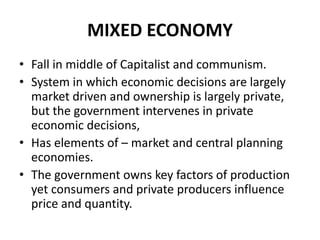 MIXED ECONOMY
• Fall in middle of Capitalist and communism.
• System in which economic decisions are largely
market driven and ownership is largely private,
but the government intervenes in private
economic decisions,
• Has elements of – market and central planning
economies.
• The government owns key factors of production
yet consumers and private producers influence
price and quantity.
 