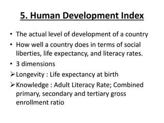 5. Human Development Index
• The actual level of development of a country
• How well a country does in terms of social
liberties, life expectancy, and literacy rates.
• 3 dimensions
Longevity : Life expectancy at birth
Knowledge : Adult Literacy Rate; Combined
primary, secondary and tertiary gross
enrollment ratio
 