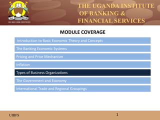 THE UGANDA INSTITUTE
OF BANKING &
FINANCIAL SERVICES
UIBFS
ISO 9001:2008 CERTIFIED
Introduction to Basic Economic Theory and Concepts
The Banking Economic Systems
Pricing and Price Mechanism
Inflation
The Government and Economy
Types of Business Organizations
MODULE COVERAGE
1
International Trade and Regional Groupings
 