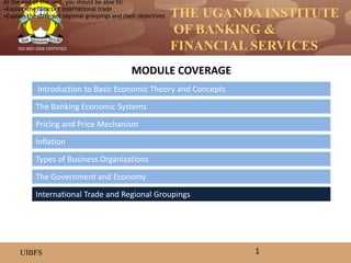 THE UGANDA INSTITUTE
OF BANKING &
FINANCIAL SERVICES
UIBFS
ISO 9001:2008 CERTIFIED
Introduction to Basic Economic Theory and Concepts
The Banking Economic Systems
Pricing and Price Mechanism
Inflation
The Government and Economy
Types of Business Organizations
MODULE COVERAGE
1
International Trade and Regional Groupings
At the end of this unit, you should be able to:
•Explain the basics of international trade
•Explain the different regional groupings and their objectives
 