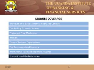 THE UGANDA INSTITUTE
OF BANKING &
FINANCIAL SERVICES
UIBFS
ISO 9001:2008 CERTIFIED
Introduction to Basic Economic Theory and Concepts
The Banking Economic Systems
Pricing and Price Mechanism
Inflation
The Government and Economy
Types of Business Organizations
MODULE COVERAGE
1
International Trade and Regional Groupings
Economics and the Environment
 
