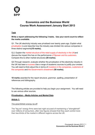 Coursework January 2013
Economics and the Business World
1
Economics and the Business World
Course Work Assessment January Start 2013
Task
Write a report addressing the following 3 tasks. Use your word count to reflect
the marks available.
Q1. The UK electricity industry was privatised over twenty years ago. Explain what
privatisation is and describe how the industry was divided into various companies in
three distinct segments(10 marks).
Q.2. Explain the market structure of the retail supply of electricity in the UKand
discuss the impact this has on the performance of Npower and its customers.
Compare this to other market structures (30 marks).
Q3.Through research, evaluate whether the privatisation of the electricity industry in
the UK has been a success.Use a range of academic sources to justify your answer.
You will need to think about this in terms of investors in the companies, customers of
the companies and the Government’s divestment (50 marks).
10 marks awarded for the report structure, grammar, spelling, presentation of
references and bibliography.
The following articles are provided to help you begin your assignment. You will need
to use various other sources.
Privatisation – Media Articles and Market Data
Article 1:
The great British energy rip-off
The "big six" energy firms were last night accused of maintaining a "stranglehold"
over millions of consumers, after new figures showed that they each control more
than two-thirds of the market in different regions across the UK.
 