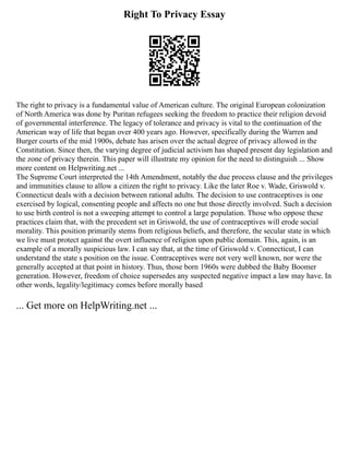 Right To Privacy Essay
The right to privacy is a fundamental value of American culture. The original European colonization
of North America was done by Puritan refugees seeking the freedom to practice their religion devoid
of governmental interference. The legacy of tolerance and privacy is vital to the continuation of the
American way of life that began over 400 years ago. However, specifically during the Warren and
Burger courts of the mid 1900s, debate has arisen over the actual degree of privacy allowed in the
Constitution. Since then, the varying degree of judicial activism has shaped present day legislation and
the zone of privacy therein. This paper will illustrate my opinion for the need to distinguish ... Show
more content on Helpwriting.net ...
The Supreme Court interpreted the 14th Amendment, notably the due process clause and the privileges
and immunities clause to allow a citizen the right to privacy. Like the later Roe v. Wade, Griswold v.
Connecticut deals with a decision between rational adults. The decision to use contraceptives is one
exercised by logical, consenting people and affects no one but those directly involved. Such a decision
to use birth control is not a sweeping attempt to control a large population. Those who oppose these
practices claim that, with the precedent set in Griswold, the use of contraceptives will erode social
morality. This position primarily stems from religious beliefs, and therefore, the secular state in which
we live must protect against the overt influence of religion upon public domain. This, again, is an
example of a morally suspicious law. I can say that, at the time of Griswold v. Connecticut, I can
understand the state s position on the issue. Contraceptives were not very well known, nor were the
generally accepted at that point in history. Thus, those born 1960s were dubbed the Baby Boomer
generation. However, freedom of choice supersedes any suspected negative impact a law may have. In
other words, legality/legitimacy comes before morally based
... Get more on HelpWriting.net ...
 