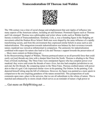 Transcendentalism Of Thoreau And Walden
The 19th century was a time of social change and enlightenment that sent ripples of influence into
many aspects of the American culture, including art and literature. Prominent figures such as Thoreau
and Cole emerged. Thoreau was a philosopher and writer whose works such as Walden lead the
literary evolution of Transcendentalism. Similarly, Cole, a, was a founding figure in the fledgling art
movement called the Hudson River School. Both men were shaped by the same influence of a rapidly
transforming society, and from this environment they expressed similar beliefs in areas such as anti
industrialization. This antagonism towards industrialization was balance by their reverence towards
nature; mankind was viewed as infinitesimal in comparison. The animosity for industrialization
combined with respect for nature also lead to Cole and Thoreau s support towards the preservation of
... Show more content on Helpwriting.net ...
In the Housewarming chapter of Walden, Thoreau portrayed nature as an all powerful force that could
easily cut [our] threads any time with a sharper blast from the North. Thoreau is alluding to the Three
Fates of Greek mythology. The Three Fates were omnipotent figures who has complete power over
mankind: they weave and create the threads of men s lives, but also had complete jurisdiction to cut,
and end, the life threads. By comparing nature to the Three Fates, Thoreau credited nature with power
akin to that of a god. Cole expressed similar views in his painting The Oxbow. In the painting, Cole
depicted himself sitting atop the hill of wilderness. However, his figure was painted as a mere speck in
comparison to the awe inspiring grandness of the nature around him. This juxtaposition of scale
comments upon man s place in the universe, that we are all subordinate to the whims of nature. This is
matched and enhanced by te storm clouds which serves as an reminder of nature s high power at
... Get more on HelpWriting.net ...
 