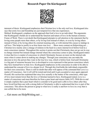 Research Paper On Kierkegaard
tatement of thesis: Kierkegaard emphasizes that Christian love is the only real love. Kierkegaard also
says that erotic love and friendship are just temporal love that one experiences.
Method: Kierkegaard s emphasis on the approach that God is love to an individual. The arguments
that Kierkegaard s builds are to understand the function and nature of love in the human existence.
Frame of Work: There is not doubt that Kierkegaard attempts to call attention to the statement that by
loving some people more than others, or by loving God instead of others, or even by loving others
instead of God, or by loving others by external meaning only, or with internal this causes to indulge in
self love. This helps to justify to us how know true love. ... Show more content on Helpwriting.net ...
Christian love mainly aims a change of relation in the heart in a more internal level before God in a
more conscience manner. Throughout this section it points out that Christianity does not go out its way
to change external but instead change internal where the conscience comes to play. Kierkegaard makes
it clear that love is matter of conscience in which Christianity focuses on more on the internal side
more when it comes down to making any changes. Through your conscience one can make the
decision to love the person they want in the true love way, which is before God. God and Christianity
is a big part of someone because love is developed or even expressed in that person conscience where
they have learned how to truly love. Kierkegaard emphasizes on the conscience in order to be able to
understand the concept of love in a deeper level. Through this God holds the individuals responsible
for their own conscience. There is still no doubt that other will oppose of the command that Love is a
matter of Conscience , but it will still be tested and tried until it gets accepted or once again opposed.
Overall, this section has explained that since love actually is the matter of the conscience, other type
of love must remain lower than the love a Christian learned to have. Kierkegaard stated, Love is a
matter of conscience and must therefore be from a pure heart and sincere faith (147). With this to end
it simply explains that a pure heart which is consider to be good and is able to love others after they
have loved God then one with a strong faith in Christianity is able to understand that love is part of the
conscience. This allows the person to grasp to what love is really is and how to love in a way that is
non selfish but to be more
... Get more on HelpWriting.net ...
 