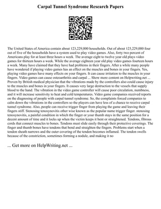 Carpal Tunnel Syndrome Research Papers
The United States of America contain about 123,229,000 households. Out of about 123,229,000 four
out of five of the households have a system used to play video games. Also, forty two percent of
Americans play for at least three hours a week. The average eight to twelve year old plays video
games for thirteen hours a week. While the average eighteen year old play video games fourteen hours
a week. Many have claimed that they have had problems in their fingers. After a while many people
have wondered if playing video games has an effect on the muscles and bones in your fingers. Yes,
playing video games have many effects on your fingers. It can cause irritation to the muscles in your
fingers. Video games can cause osteoarthritis and carpal ... Show more content on Helpwriting.net ...
Proven by British medical physician that the vibrations made by the controllers also could cause injury
to the muscles and bones in your fingers. It causes very large destruction to the vessels that supply
blood to the hand. The vibration in the video game controller will cause poor circulation, numbness,
and it will increase sensitivity to heat and cold temperatures. Video game companies received reports
on the diagnosing of people with carpal tunnel syndrome. So, the complaints forced companies to
calm down the vibrations in the controllers so the players can have less of a chance to receive carpal
tunnel syndrome. Also, people can receive trigger finger from playing the game and leaving their
fingers stiff. Stenosing tenosynovitis other wise known as the popular name trigger finger. stenosing
tenosynovitis, a painful condition in which the finger or your thumb stays in the same position for a
decent amount of time and it locks up when the victim keeps it bent or straightened. Tendons, fibrous
cords that connect muscles to bones. Tendons must slide easily through their protective coverings. The
finger and thumb bones have tendons that bend and straighten the fingers. Problems start when a
tendon sheath narrows and the outer covering of the tendon becomes inflamed. The tendon swells
because of the constriction, sometimes forming a nodule, and making it no
... Get more on HelpWriting.net ...
 