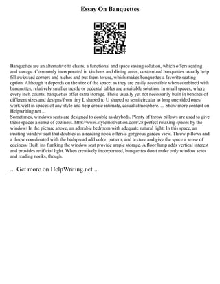 Essay On Banquettes
Banquettes are an alternative to chairs, a functional and space saving solution, which offers seating
and storage. Commonly incorporated in kitchens and dining areas, customized banquettes usually help
fill awkward corners and niches and put them to use, which makes banquettes a favorite seating
option. Although it depends on the size of the space, as they are easily accessible when combined with
banquettes, relatively smaller trestle or pedestal tables are a suitable solution. In small spaces, where
every inch counts, banquettes offer extra storage. These usually yet not necessarily built in benches of
different sizes and designs/from tiny L shaped to U shaped to semi circular to long one sided ones/
work well in spaces of any style and help create intimate, casual atmosphere. ... Show more content on
Helpwriting.net ...
Sometimes, windows seats are designed to double as daybeds. Plenty of throw pillows are used to give
these spaces a sense of coziness. http://www.stylemotivation.com/28 perfect relaxing spaces by the
window/ In the picture above, an adorable bedroom with adequate natural light. In this space, an
inviting window seat that doubles as a reading nook offers a gorgeous garden view. Throw pillows and
a throw coordinated with the bedspread add color, pattern, and texture and give the space a sense of
coziness. Built ins flanking the window seat provide ample storage. A floor lamp adds vertical interest
and provides artificial light. When creatively incorporated, banquettes don t make only window seats
and reading nooks, though.
... Get more on HelpWriting.net ...
 