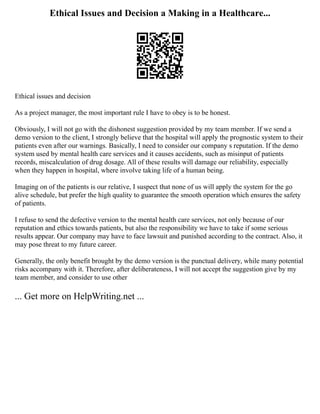 Ethical Issues and Decision a Making in a Healthcare...
Ethical issues and decision
As a project manager, the most important rule I have to obey is to be honest.
Obviously, I will not go with the dishonest suggestion provided by my team member. If we send a
demo version to the client, I strongly believe that the hospital will apply the prognostic system to their
patients even after our warnings. Basically, I need to consider our company s reputation. If the demo
system used by mental health care services and it causes accidents, such as misinput of patients
records, miscalculation of drug dosage. All of these results will damage our reliability, especially
when they happen in hospital, where involve taking life of a human being.
Imaging on of the patients is our relative, I suspect that none of us will apply the system for the go
alive schedule, but prefer the high quality to guarantee the smooth operation which ensures the safety
of patients.
I refuse to send the defective version to the mental health care services, not only because of our
reputation and ethics towards patients, but also the responsibility we have to take if some serious
results appear. Our company may have to face lawsuit and punished according to the contract. Also, it
may pose threat to my future career.
Generally, the only benefit brought by the demo version is the punctual delivery, while many potential
risks accompany with it. Therefore, after deliberateness, I will not accept the suggestion give by my
team member, and consider to use other
... Get more on HelpWriting.net ...
 