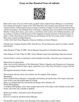 Essay on One Hundred Years of solitude
Believed by many to be one of the world s greatest writers, Gabriel García Márquez is a Colombian
born author and journalist, winner of the 1982 Nobel Prize for Literature and a pioneer of the Latin
American Boom. Affectionately known as Gabo to millions of readers, he first won international fame
with his masterpiece, One Hundred Years of Solitude, a defining classic of twentieth century literature.
Whether writing short stories, epic novels, or nonfiction, Gabo is above all a brilliant storyteller, and
his writing is a tribute to both the power of the imagination and the mysteries of the human heart. In
Gabo s world, where flowers rain from the sky and dictators sell the very ocean, reality is subject to ...
Show more content on Helpwriting.net ...
2, 2003, New York Times Magazine. Francisco Goldman on García Márquez.
Solitude amp; Company Summer 2003, Paris Review. Silvana Paternostro interviews Gabo s friends
and relations.
Gabo Misquote 22 May 03, BBC. García Márquez misquoted on Colombian drug situation.
Gabo Support of Cuba 2 May 03, BBC. García Márquez signs letter defending Cuban government.
Farewell letter is a hoax La marioneta, a poem thought to be Gabo s farewell is just a strange hoax.
Memoria de mis putas tristes
Gabo s new novella, Memories of My Melancholy Whores. (Spanish only) Florencia en el Amazonas
A new recording of Daniel Catán s opera, inspired by Love in the Time of Cholera. Living to Tell the
Tale
The English translation of Gabo s memoirs.
The uncertain old man whose real existence was the simplest of his enigmas
(Biography)
Who is Gabriel García Márquez? A biography and timeline, giving the dates of his major works and
some of the events that helped shape his writing.
Space was changed and time corrected by the designs of his absolute will
(Works/Bibliography)
A complete bibliography, with a short synopsis and review of his major works. Includes novels, short
stories, and works only available in Spanish.
Books are worthless, Abrenuncio said with good humor
(Reviews)
Reviews of works by and about García Márquez.
The guardian angels of poetry took advantage of the opportunity to clarify matters
 