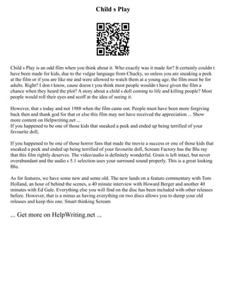 Child s Play
Child s Play is an odd film when you think about it. Who exactly was it made for? It certainly couldn t
have been made for kids, due to the vulgar language from Chucky, so unless you are sneaking a peek
at the film or if you are like me and were allowed to watch them at a young age, the film must be for
adults. Right? I don t know, cause doesn t you think most people wouldn t have given the film a
chance when they heard the plot? A story about a child s doll coming to life and killing people? Most
people would roll their eyes and scoff at the idea of seeing it.
However, that s today and not 1988 when the film came out. People must have been more forgiving
back then and thank god for that or else this film may not have received the appreciation ... Show
more content on Helpwriting.net ...
If you happened to be one of those kids that sneaked a peek and ended up being terrified of your
favourite doll,
If you happened to be one of those horror fans that made the movie a success or one of those kids that
sneaked a peek and ended up being terrified of your favourite doll, Scream Factory has the Blu ray
that this film rightly deserves. The video/audio is definitely wonderful. Grain is left intact, but never
overabundant and the audio s 5.1 selection uses your surround sound properly. This is a great looking
Blu.
As for features, we have some new and some old. The new lands on a feature commentary with Tom
Holland, an hour of behind the scenes, a 40 minute interview with Howard Berger and another 40
minutes with Ed Gale. Everything else you will find on the disc has been included with other releases
before. However, that is a minus as having everything on two discs allows you to dump your old
releases and keep this one. Smart thinking Scream
... Get more on HelpWriting.net ...
 