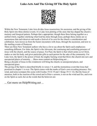 Luke-Acts And The Giving Of The Holy Spirit
Within the New Testament, Luke Acts divides Jesus resurrection, his ascension, and the giving of the
Holy Spirit into three distinct events. It is Luke Acts plotting of the story that has shaped the church s
memory and liturgical pattern. Perhaps that s appropriate; though these three belong together as a
unified whole, together clarifying what God has done through Jesus, perhaps these claims are so
momentous that each deserves and needs a festival of its own for the church s consideration and
celebration. Acts moves us from the Easter encounters with Jesus, through the ascension, and now to
the startling events of Pentecost.
There are three New Testament authors who have a lot to say about the Spirit each emphasizes
something different. For John, the Spirit is the Advocate, the continuing and comforting presence of
Jesus with the church, and the source of peace. For Paul, the Spirit is that which unites us to Christ,
makes us into his body, and gives particular gifts to each person for the sake of the community. For
Luke Acts, the Spirit is the power of God, the mighty burning wind that blows the church into new and
unexpected places of ministry. ... Show more content on Helpwriting.net ...
Being a disciple of Jesus in this windstorm will bring the church, to unexpected places, and
unexpected grace.
The giving of the Spirit is described briefly in verses 1 4, and the momentous event that Jesus had
promised in chapter 1 is over. The Spirit comes with the marks of God s own revealing presence: fire,
wind, and noise (compare this scene with Exodus 19:16 19 and 1 Kings 19:11 12). But the focus of
attention, both in the reaction of the crowd and in Peter s sermon, is not on the wind and fire, and even
on the Spirit as such, but on the words that the believers are
... Get more on HelpWriting.net ...
 