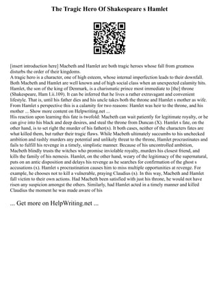 The Tragic Hero Of Shakespeare s Hamlet
[insert introduction here] Macbeth and Hamlet are both tragic heroes whose fall from greatness
disturbs the order of their kingdoms.
A tragic hero is a character, one of high esteem, whose internal imperfection leads to their downfall.
Both Macbeth and Hamlet are well known and of high social class when an unexpected calamity hits.
Hamlet, the son of the king of Denmark, is a charismatic prince most immediate to [the] throne
(Shakespeare, Ham I.ii.109). It can be inferred that he lives a rather extravagant and convenient
lifestyle. That is, until his father dies and his uncle takes both the throne and Hamlet s mother as wife.
From Hamlet s perspective this is a calamity for two reasons: Hamlet was heir to the throne, and his
mother ... Show more content on Helpwriting.net ...
His reaction upon learning this fate is twofold: Macbeth can wait patiently for legitimate royalty, or he
can give into his black and deep desires, and steal the throne from Duncan (X). Hamlet s fate, on the
other hand, is to set right the murder of his father(x). It both cases, neither of the characters fates are
what killed them, but rather their tragic flaws. While Macbeth ultimately succumbs to his unchecked
ambition and rashly murders any potential and unlikely threat to the throne, Hamlet procrastinates and
fails to fulfill his revenge in a timely, simplistic manner. Because of his uncontrolled ambition,
Macbeth blindly trusts the witches who promise inviolable royalty, murders his closest friend, and
kills the family of his nemesis. Hamlet, on the other hand, weary of the legitimacy of the supernatural,
puts on an antic disposition and delays his revenge as he searches for confirmation of the ghost s
accusations (x). Hamlet s procrastination causes him to miss multiple opportunities at revenge. For
example, he chooses not to kill a vulnerable, praying Claudius (x). In this way, Macbeth and Hamlet
fall victim to their own actions. Had Macbeth been satisfied with just his throne, he would not have
risen any suspicion amongst the others. Similarly, had Hamlet acted in a timely manner and killed
Claudius the moment he was made aware of his
... Get more on HelpWriting.net ...
 