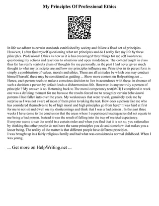 My Principles Of Professional Ethics
In life we adhere to certain standards established by society and follow a fixed set of principles.
However, I often find myself questioning what are principles and do I really live my life by these
principles. Professional Ethics as new as it is has encouraged three things for me self awareness,
questioning my actions and reactions to situations and open mindedness. The content taught in class
thus far has really started a chain of thoughts for me personally, in the past I had never given much
thought to what my principles are and how my principles influence me. Principles in its purest form is
simply a combination of values, morals and ethics. These are all attitudes by which one may conduct
himself/herself, these may be considered as guiding ... Show more content on Helpwriting.net ...
Hence, each person needs to make a conscious decision to live in accordance with these, in absence of
such a decision a person by default leads a disharmonious life. However, is anyone truly a person of
principle ? My answer is no. Returning back to The moral competency test(MCI) I completed in week
one was a defining moment for me because the results forced me to recognize certain behavioural
patterns I had fallen into over the years. My weaknesses that were reveal, genuinely took me by
surprise as I was not aware of most of them prior to taking the test. How does a person like me who
has considered themselves to be of high moral and high principles go from here? It was hard at first
for me to not sit and dwell on my shortcomings and think that I was a bad person . In the past three
weeks I have come to the conclusion that the areas where I experienced inadequacies did not equate to
me being a bad person. Instead it was the result of falling into the trap of societal expectancy.
Everyone wants to see the world in a certain order and when you find that it is not so, you rationalize
by thinking that other people do not have the same principles you do and somehow that makes you a
lesser being. The reality of the matter is that different people have different principles.
I was brought up in a fairly religious family and had what was considered a normal childhood. When I
was young,
... Get more on HelpWriting.net ...
 