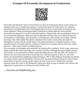 Examples Of Personality Development In Frankenstein
Personality Development: Nature Versus Nurture As Seen In Frankenstein Nature versus nurture, an
ongoing controversy in modern psychology, is a prominent theme in Frankenstein. For centuries,
psychologists and philosophers have been arguing about the basis of personality development and
social integration. Many psychologists adopt a biological or natural approach, believing that
personality development is a result of individual genetics. Alternatively, other psychologists believe in
an environmental approach, which states that an individual will learn how to act based on their life
circumstances, surroundings, and interactions. In Frankenstein, Mary Shelley successfully validates
the nurture side of this debate through her explanation the monster s personality development;
although he was born with the natural desire to be gentle and kind, he eventually became a vicious
monster because of constant rejection, which can wreak havoc on people and turn them into violent
and even ... Show more content on Helpwriting.net ...
Even nowadays, psychologists and researchers are studying this correlation. In fact, many recent case
studies indicate that school shootings were a result of rejection. Although this seems highly unusual
and extreme, in an examination of fifteen school shootings between 1995 and 2001, the attackers in
almost every case faced some kind of social rejection, with the exception of only two out of the
fifteen. In one particularly frightening school shooting in 1997 in West Paducah, Kentucky, the shooter
was clearly teased, rejected and bullied. After his arrest, he declared that he had grown tired of being
teased and was quoted as saying, people respect me now. (Leary et al.). Furthermore, constant
rejection causes the victim to feel threatened, which gives them an urge to retaliate with violence and
aggression to regain power or feelings of control (Gerber and
... Get more on HelpWriting.net ...
 