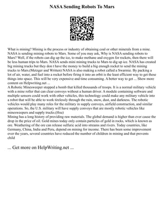 NASA Sending Robots To Mars
What is mining? Mining is the process or industry of obtaining coal or other minerals from a mine.
NASA is sending mining robots to Mars. Some of you may ask, Why is NASA sending robots to
Mars? Well, if the robots can dig up the ice, to make methane and oxygen for rockets, then there will
be less human trips to Mars. NASA sends mini mining trucks to Mars to dig up ice. NASA has created
big mining trucks but they don t have the money to build a big enough rocket to send the mining
trucks to Mars.(Metzger and Written) NASA is also making a robot called a Swarmie. By packing a
lot of air, water, and fuel into a rocket before firing it into an orbit is the least efficient way to get these
things into space. This will be very expensive and time consuming. A better way to get ... Show more
content on Helpwriting.net ...
A Robotic Minesweeper stopped a bomb that killed thousands of troops. It is a normal military vehicle
with a mine roller that can clear convoys without a human driver. A module containing software and
multiple sensors could work with other vehicles, this technology could make any military vehicle into
a robot that will be able to work tirelessly through the rain, snow, dust, and darkness. The robotic
vehicles would play many roles for the military in supply convoys, airfield construction, and similar
operations. So, the U.S. military will have supply convoys that are mostly robotic vehicles like
minesweepers and supply trucks.(Hsu)
Mining has a long history of providing raw materials. The global demand is higher than ever cause the
drop in the price of oil. Gold mines today only contain particles of gold in rocks, which is known as
ore. Weathering of the ore can release sulfuric acid into streams and rivers. Today countries, like
Germany, China, India and Peru, depend on mining for income. There has been some improvement
over the years, several countries have reduced the number of children in mining and that prevents
child
... Get more on HelpWriting.net ...
 