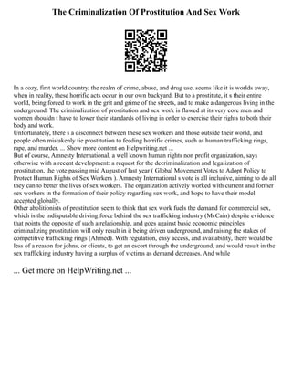 The Criminalization Of Prostitution And Sex Work
In a cozy, first world country, the realm of crime, abuse, and drug use, seems like it is worlds away,
when in reality, these horrific acts occur in our own backyard. But to a prostitute, it s their entire
world, being forced to work in the grit and grime of the streets, and to make a dangerous living in the
underground. The criminalization of prostitution and sex work is flawed at its very core men and
women shouldn t have to lower their standards of living in order to exercise their rights to both their
body and work.
Unfortunately, there s a disconnect between these sex workers and those outside their world, and
people often mistakenly tie prostitution to feeding horrific crimes, such as human trafficking rings,
rape, and murder. ... Show more content on Helpwriting.net ...
But of course, Amnesty International, a well known human rights non profit organization, says
otherwise with a recent development: a request for the decriminalization and legalization of
prostitution, the vote passing mid August of last year ( Global Movement Votes to Adopt Policy to
Protect Human Rights of Sex Workers ). Amnesty International s vote is all inclusive, aiming to do all
they can to better the lives of sex workers. The organization actively worked with current and former
sex workers in the formation of their policy regarding sex work, and hope to have their model
accepted globally.
Other abolitionists of prostitution seem to think that sex work fuels the demand for commercial sex,
which is the indisputable driving force behind the sex trafficking industry (McCain) despite evidence
that points the opposite of such a relationship, and goes against basic economic principles
criminalizing prostitution will only result in it being driven underground, and raising the stakes of
competitive trafficking rings (Ahmed). With regulation, easy access, and availability, there would be
less of a reason for johns, or clients, to get an escort through the underground, and would result in the
sex trafficking industry having a surplus of victims as demand decreases. And while
... Get more on HelpWriting.net ...
 