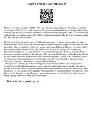 Ivanovich Mendeleyev Personality
Dimitri Ivanovich Mendeleyev (1834 1907) was a Russian alchemist born in Tobolsk, a town in the
western part of Siberia. He is well known for the greatest contribution he did to biology and chemistry
with the identification of elements properties and the creation of the periodic table, as well as the deep
study of catalysts, solutions and crude oil. He wrote the many creations he did in his books and works,
like The principles of Chemistry.
Despite the brilliant person he was, his childhood wasn t easy. He was the youngest of more than
twelve children, which caused his family to cope with many crises and hunger for years. But the worst
came later, when Mendeleyev s father was working and suddenly became blind, so his mother had to
take the money home instead of him. She had luck and became the manager of a glass factory.
However, this didn t last too long, due a fire in the factory that burned it down. At this time, none of
the parents worked, so the family faced poverty. Nevertheless, Mendeleyev s mother knew how bright
he was, so she travelled a great distance with Mendeleyev to get to a school in St. Petersburg in spite
of all the money shortages they had. Unfortunately, some days later she died of tuberculosis and
Mendeleyev s father, ... Show more content on Helpwriting.net ...
Although he was brilliant, he had a bad temper and was outspoken. At that time, these qualities
wouldn t do anything else than causing him to confront with the authorities frequently. Despite his
strange personality, he had sympathy not only for his students problems, which led him to resign from
his course, but also for the common people, which made him to travel in the third class of trains. In his
late years, he felt a free person who wasn t attached to marriage, so he left his wife and children to
marry a young artist called Anna, and had children
... Get more on HelpWriting.net ...
 