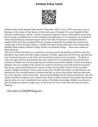Jebidiah Ethan Smith
Jebidiah Ethan Smith Jebidiah Ethan Smith (1 December 1808 23 June 1870?) was born in city of
Hastings, in the county of East Sussex, on the south coast of England. He was an English Oxford
Professor, archaeologist, scholar, occultist, ceremonial magician, ancient world explorer and curator.
His crowning accomplishment was the translation and publication of A Commentary on the Book of
Gates and promoted an unnamed religion of the First Gods. He had never considered himself a
prophet of this belief but considered himself a medium responsible for guiding the world into the
coming Age of the First Gods. Born to a wealthy Protestant family industrious in the fishing trade,
Jebidiah Smith studied at Balliol College, Oxford. He obtained a Kings ... Show more content on
Helpwriting.net ...
This spirit told him the book was a collection of ancient records that had been scribed by him from
prehistoric stone tablets from the sunken continent of Yidath, engraved by the first men; and that they
were the historical answer to the Gobi ruins he had discovered several years before . The Book of
Gates, the spirit told him described the first races whom the First Gods had favored when the first
continent of Yidath rose to be the beginning four billions years before Jebidiah s world. According to
Jebidiah, Izal was a prophet of the Eemian era world of Cor that the First Gods had led to proclaim
their power, and he had transferred the ancient writing onto the Book of Gates for the inevitable
coming. Jebidiah stated this Corean world existed some 130,000 years before recorded history, and
had been the first recorded human civilization that had, via divine intervention, had been destroyed
due to the rejection of those First Gods . Izal instructed Jebidiah that the book could only be read with
a palm sized blue transparent relic called the Seer Stone of Dloth, and only when certain stars formed
special circles; for was it intended for true seekers of forbidden knowledge. Jebidiah was allowed to
gain the Book for a period of eight years, at which time he was to write about the book in modern
language,
... Get more on HelpWriting.net ...
 