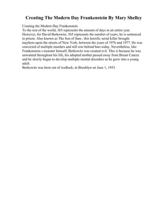 Creating The Modern Day Frankenstein By Mary Shelley
Creating the Modern Day Frankenstein
To the rest of the world, 365 represents the amount of days in an entire year.
However, for David Berkowitz, 365 represents the number of years, he is sentenced
to prison. Also known as The Son of Sam , this horrific serial killer brought
mayhem upon the streets of New York, between the years of 1976 and 1977. He was
convicted of multiple murders and still rots behind bars today. Nevertheless, like
Frankenstein s monster himself, Berkowitz was created evil. This is because he was
unwanted throughout his life, his adopted mother passed away from Breast Cancer
and he slowly began to develop multiple mental disorders as he grew into a young
adult.
Berkowitz was born out of wedlock, in Brooklyn on June 1, 1953.
 