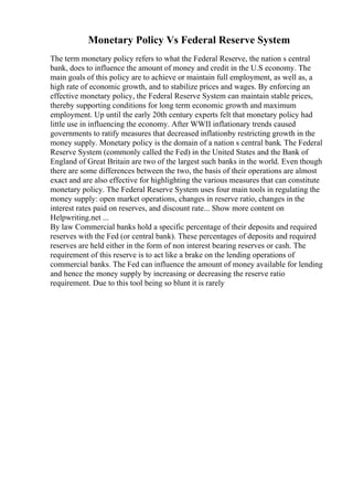 Monetary Policy Vs Federal Reserve System
The term monetary policy refers to what the Federal Reserve, the nation s central
bank, does to influence the amount of money and credit in the U.S economy. The
main goals of this policy are to achieve or maintain full employment, as well as, a
high rate of economic growth, and to stabilize prices and wages. By enforcing an
effective monetary policy, the Federal Reserve System can maintain stable prices,
thereby supporting conditions for long term economic growth and maximum
employment. Up until the early 20th century experts felt that monetary policy had
little use in influencing the economy. After WWII inflationary trends caused
governments to ratify measures that decreased inflationby restricting growth in the
money supply. Monetary policy is the domain of a nation s central bank. The Federal
Reserve System (commonly called the Fed) in the United States and the Bank of
England of Great Britain are two of the largest such banks in the world. Even though
there are some differences between the two, the basis of their operations are almost
exact and are also effective for highlighting the various measures that can constitute
monetary policy. The Federal Reserve System uses four main tools in regulating the
money supply: open market operations, changes in reserve ratio, changes in the
interest rates paid on reserves, and discount rate... Show more content on
Helpwriting.net ...
By law Commercial banks hold a specific percentage of their deposits and required
reserves with the Fed (or central bank). These percentages of deposits and required
reserves are held either in the form of non interest bearing reserves or cash. The
requirement of this reserve is to act like a brake on the lending operations of
commercial banks. The Fed can influence the amount of money available for lending
and hence the money supply by increasing or decreasing the reserve ratio
requirement. Due to this tool being so blunt it is rarely
 
