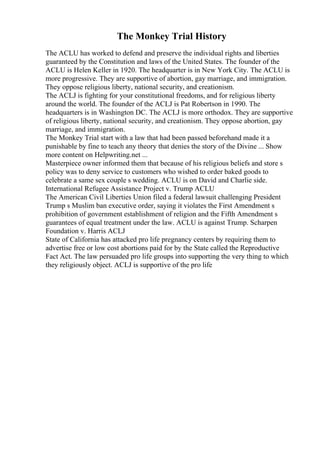 The Monkey Trial History
The ACLU has worked to defend and preserve the individual rights and liberties
guaranteed by the Constitution and laws of the United States. The founder of the
ACLU is Helen Keller in 1920. The headquarter is in New York City. The ACLU is
more progressive. They are supportive of abortion, gay marriage, and immigration.
They oppose religious liberty, national security, and creationism.
The ACLJ is fighting for your constitutional freedoms, and for religious liberty
around the world. The founder of the ACLJ is Pat Robertson in 1990. The
headquarters is in Washington DC. The ACLJ is more orthodox. They are supportive
of religious liberty, national security, and creationism. They oppose abortion, gay
marriage, and immigration.
The Monkey Trial start with a law that had been passed beforehand made it a
punishable by fine to teach any theory that denies the story of the Divine ... Show
more content on Helpwriting.net ...
Masterpiece owner informed them that because of his religious beliefs and store s
policy was to deny service to customers who wished to order baked goods to
celebrate a same sex couple s wedding. ACLU is on David and Charlie side.
International Refugee Assistance Project v. Trump ACLU
The American Civil Liberties Union filed a federal lawsuit challenging President
Trump s Muslim ban executive order, saying it violates the First Amendment s
prohibition of government establishment of religion and the Fifth Amendment s
guarantees of equal treatment under the law. ACLU is against Trump. Scharpen
Foundation v. Harris ACLJ
State of California has attacked pro life pregnancy centers by requiring them to
advertise free or low cost abortions paid for by the State called the Reproductive
Fact Act. The law persuaded pro life groups into supporting the very thing to which
they religiously object. ACLJ is supportive of the pro life
 