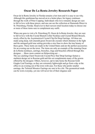 Oscar De La Renta Jewelry Research Paper
Oscar de la Renta Jewelry in Florida remains a hot item and it is easy to see why.
Although this gentleman has moved on to a better place, his legacy continues
through the work of Peter Copping. Individuals who love romantic design are sure
to fall in love with these pieces, and one can see the collection at Diamonds Direct in
St. Petersburg, Florida. Head over to their newest retail location today to choose one
or more of these items sure to complement any outfit.
When one goes to visit a St. Petersburg FL Oscar de la Renta Jeweler, they are sure
to fall in love with the Crystal Branch Collar Necklace and Crystal Branch Brooch,
nicely offset by the Asymmetrical Crystal Clip On Drop Earrings. All three are
made using deep, rich emerald green Swarovski crystals which shimmer in the light
and the antiqued gold tone setting provides a nice base to show the true beauty of
these gems. These items are made in the United States and are the perfect accessories
for an evening out on the town. The items are only an example of the stunning Oscar
de la Renta necklaces, earrings, brooches, rings and bracelets offered through this
designer. ... Show more content on Helpwriting.net ...
The eye catching Claret Swarovski Crystal Pave Star Drop Earrings feature a
starburst design set in Russian gold and this set complements many of the gowns
offered by the designer. Others, however, opt to take home the Russian Gold
Gingko Leaf Earrings, as they are extremely lightweight and go from a day at the
office to an evening out of the town with ease. For those who prefer smaller
earrings, the Tailored Mosaico Earrings are sure to be a hit. The geometrical studs
can be worn everyday, yet one will never tire of their elegance and
 