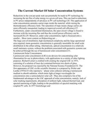 The Current Market Of Solar Concentration Systems
Reductions in the cost per peak watt can potentially be made to PV technology by
increasing the net flux of solar energy to a given cell area. This can lead to reductions
in PV prices independently of advances in PV cell technology126. This application of
solar concentration saturates carrier traps inside the material, while raising the
thermodynamic efficiency limit. The saturation of traps means charge carries are
more efficiently transported, leading to improved overall cell efficiency127.
Furthermore, under concentrated illumination, the open circuit voltage is found to
increase with the incoming flux and thus the overall power efficiency can be
increased128,129. Moreover, under solar concentration, light is focussed onto a
smaller... Show more content on Helpwriting.net ...
The large cost of installation, high mechanical complexity and the large operational
area required, mean geometric concentration is generally unsuitable for small scale
distribution in the urban setting. Alternatively, optical concentration in a relatively
small stationary system, without the problems associated with geometric systems can
be achieved through the use of luminescent solar concentrators131.
Luminescent Solar Concentrators
Luminescent solar concentrators (LSCs) are devices for concentrating solar
illumination for use in photovoltaics, with applications in a variety of other lighting
purposes. Richard Lerner is credited with creating the original LSC in 1973,
consisting of a solution of laser dye contained between two sheets of glass.
However, his proposal was rejected by the National Science Foundation132. The
first appearance of LSCs in the scientific literature is a proposal by Weber and
Lambe (1976)133 who reported a ``planar solar collector utilising a luminescent
medium to absorb radiation, which emits light at longer wavelengths for
concentration onto a semiconductor solar cell . They also compiled a list of the
fundamental advantages to the LSC approach of solar concentration, namely: lack of
solar tracking requirements, absorption of ambient light, reduced thermal load, and
spectral narrowing of light, leading to the possibilities of spectral matching with
coupled PV cells. In 1977 Goetzberger and
 
