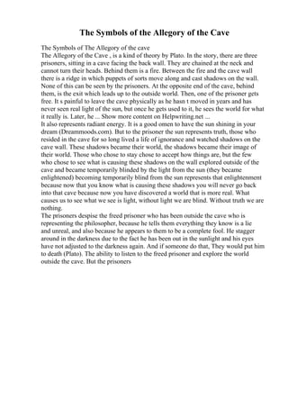 The Symbols of the Allegory of the Cave
The Symbols of The Allegory of the cave
The Allegory of the Cave , is a kind of theory by Plato. In the story, there are three
prisoners, sitting in a cave facing the back wall. They are chained at the neck and
cannot turn their heads. Behind them is a fire. Between the fire and the cave wall
there is a ridge in which puppets of sorts move along and cast shadows on the wall.
None of this can be seen by the prisoners. At the opposite end of the cave, behind
them, is the exit which leads up to the outside world. Then, one of the prisoner gets
free. It s painful to leave the cave physically as he hasn t moved in years and has
never seen real light of the sun, but once he gets used to it, he sees the world for what
it really is. Later, he ... Show more content on Helpwriting.net ...
It also represents radiant energy. It is a good omen to have the sun shining in your
dream (Dreammoods.com). But to the prisoner the sun represents truth, those who
resided in the cave for so long lived a life of ignorance and watched shadows on the
cave wall. These shadows became their world, the shadows became their image of
their world. Those who chose to stay chose to accept how things are, but the few
who chose to see what is causing these shadows on the wall explored outside of the
cave and became temporarily blinded by the light from the sun (they became
enlightened) becoming temporarily blind from the sun represents that enlightenment
because now that you know what is causing these shadows you will never go back
into that cave because now you have discovered a world that is more real. What
causes us to see what we see is light, without light we are blind. Without truth we are
nothing.
The prisoners despise the freed prisoner who has been outside the cave who is
representing the philosopher, because he tells them everything they know is a lie
and unreal, and also because he appears to them to be a complete fool. He stagger
around in the darkness due to the fact he has been out in the sunlight and his eyes
have not adjusted to the darkness again. And if someone do that, They would put him
to death (Plato). The ability to listen to the freed prisoner and explore the world
outside the cave. But the prisoners
 