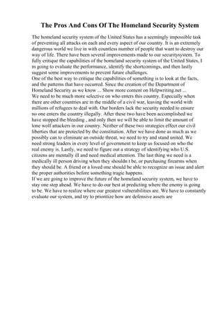 The Pros And Cons Of The Homeland Security System
The homeland security system of the United States has a seemingly impossible task
of preventing all attacks on each and every aspect of our country. It is an extremely
dangerous world we live in with countless number of people that want to destroy our
way of life. There have been several improvements made to our securitysystem. To
fully critique the capabilities of the homeland security system of the United States, I
m going to evaluate the performance, identify the shortcomings, and then lastly
suggest some improvements to prevent future challenges.
One of the best way to critique the capabilities of something is to look at the facts,
and the patterns that have occurred. Since the creation of the Department of
Homeland Security as we know ... Show more content on Helpwriting.net ...
We need to be much more selective on who enters this country. Especially when
there are other countries are in the middle of a civil war, leaving the world with
millions of refugees to deal with. Our borders lack the security needed to ensure
no one enters the country illegally. After these two have been accomplished we
have stopped the bleeding , and only then we will be able to limit the amount of
lone wolf attackers in our country. Neither of these two strategies effect our civil
liberties that are protected by the constitution. After we have done as much as we
possibly can to eliminate an outside threat, we need to try and stand united. We
need strong leaders in every level of government to keep us focused on who the
real enemy is. Lastly, we need to figure out a strategy of identifying who U.S.
citizens are mentally ill and need medical attention. The last thing we need is a
medically ill person driving when they shouldn t be, or purchasing firearms when
they should be. A friend or a loved one should be able to recognize an issue and alert
the proper authorities before something tragic happens.
If we are going to improve the future of the homeland security system, we have to
stay one step ahead. We have to do our best at predicting where the enemy is going
to be. We have to realize where our greatest vulnerabilities are. We have to constantly
evaluate our system, and try to prioritize how are defensive assets are
 