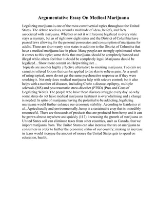 Argumentative Essay On Medical Marijuana
Legalizing marijuana is one of the most controversial topics throughout the United
States. The debate revolves around a multitude of ideas, beliefs, and facts
associated with marijuana. Whether or not it will become legalized in every state
stays a mystery, but as of right now eight states and the District of Columbia have
passed laws allowing for the personal possession and consumption of marijuana for
adults. There are also twenty nine states in addition to the District of Columbia that
have a medical marijuana law in place. Many people are strongly opinionated when
it comes to this topic; some think that marijuana should be completely banned and
illegal while others feel that it should be completely legal. Marijuana should be
legalized... Show more content on Helpwriting.net ...
Topicals are another highly effective alternative to smoking marijuana. Topicals are
cannabis infused lotions that can be applied to the skin to relieve pain. As a result
of using topical, users do not get the same psychoactive response as if they were
smoking it. Not only does medical marijuana help with seizure control; but it also
helps with a number of diseases, including Crohn s disease, epilepsy, multiple
sclerosis (MS) and post traumatic stress disorder (PTSD) (Pros and Cons of
Legalizing Weed). The people who have these diseases struggle every day, so why
some states do not have medical marijuana treatment is overwhelming and a change
is needed. In spite of marijuana having the potential to be addicting, legalizing
marijuana would further enhance our economic stability. According to Gardenier et
al., Agriculturally and environmentally, hempis a sustainable crop that is incredibly
resourceful. There are thousands of products that are produced from hemp and it can
be grown almost anywhere and quickly (117). Increasing the growth of marijuana on
United States soil can eliminate taxes from other countries, such as Canada, that we
import marijuana from. The United States can also increase the tax on marijuana to
consumers in order to further the economic status of our country; making an increase
in taxes would increase the amount of money the United States gets to spend on
education, health,
 