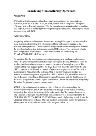 Scheduling Manufacturing Operations
ABSTRACT
Without true finite capacity scheduling, any implementation for manufacturing
execution, whether it is ERP, SCM, or MES, cannot realize the goal of enterprise
efficiency and agility. All aspects of OM for manufacturing execution fall behind the
lead of FCS, which is the bridge between planning and execution. Real tangible return
on assets rests with FCS.
INTRODUCTION
Integrating a diverse collection of resources to accomplish a goal is an issue that has
faced humankind since the first city arose and food and services needed to be
provided to the populace. The modern challenge for operations management (OM) is
the speed and volume that data is presented to OM systems. This explosion of data
holds the promise of efficiency ... Show more content on Helpwriting.net ...
WHAT WAS OLD IS NEW AGAIN
As mentioned in the introduction, operations management has been, and remains,
one of the greatest organizational challenges throughout history. OM arises from the
need to coordinate diverse resources to meet the needs of a complex system. The
concept of the plan execute control model, a discovery made by analysts in the late
1990 s, appears in the historical records of systems management, one of the earliest
mentions circa 4th century BC in China. One of the more versatile models in
modern systems management appeared in 1977 as a result of a joint effort between
Dr J.S. Lawson of the Naval Electronic Systems Command and Dr. Paul Moore of
the Naval Postgraduate School. Figure 2 shows the Lawson Moore model, adapted by
the author for general resource management.
SENSE is the collection of raw data or other collateral information about the
observed environment. PROCESS takes the data through the inference hierarchy,
integrating data within the context of the tasks required of the managed resources.
The situation as best can be determined with the resources is then compared to the
DESIRED STATE. The DESIRED STATE is the result of planning, which drives the
allocation of resources to tasks. The plan exists in generalities, except for enterprises
where goals are achieved with simple tasks assigned to few or
 