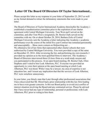 Letter Of The Board Of Directors Of Taylor International...
Please accept this letter as my response to your letter of September 23, 2015 as well
as my formal demand to retract the defamatory statements that were made in your
letter.
The Board of Directors of Taylor International Academy (hereinafter the Academy )
established a reauthorization committee prior to the expiration of our charter
agreement with Central Michigan University. Tom West and I served on the
committee, and after Tom West s resignation, Dr. Renita Clark served on the
committee with me. On or about October 28, 2014, Barbara Zeile of Central
Michigan University sent the Academy a letter indicating that Academy s academic
performance over the course of the initial five year Contract has remained persistently
and unacceptably ... Show more content on Helpwriting.net ...
We obtained a list of law firms that represented other charter schools that were
authorized by Central Michigan University. You were provided a copy of the same
on December 23, 2014. After reviewing the list, and performing my own research, I
provided my opinion as to the most qualified firms to interview. The Academy s
Board of Directors interviewed three (3) laws firms at a work/study session and
you participated in this process. At an open board meeting, Dr. Renita Clark, Ellen
Stephens and I voted to hire Lusk Albertson, PLC. Everyone was provided an
opportunity to voice their opinion at the open board meeting at which Lusk
Albertson, PLC was hired. While I may be a lawyer, my area of expertise is not
education law, and I resent any implication that that the services of Lusk Alberton,
PLC were somehow unnecessary.
In your letter, you falsely state that Later through other professional associations that
I have discovered that Mr. Hirzel had a prior relationship with this law firm leading
me to have even greater concerns. Is this not Board policy to avoid (sic) conflict of
interest situation involving the Board and any contracted service. Please be advised
that I have never had any type of relationship, personal or professional, with Lusk
Albertson, PLC prior to voting to hire them
 