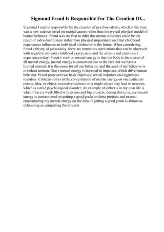 Sigmund Freud Is Responsible For The Creation Of...
Sigmund Freud is responsible for the creation of psychoanalysis, which at the time
was a new science based on mental causes rather than the typical physical model of
human behavior. Freud was the first to infer that mental disorders could be the
result of individual history rather than physical impairment and that childhood
experiences influence an individual s behavior in the future. When considering
Freud s theory of personality, there are numerous correlations that can be observed
with regard to my own childhood experiences and the actions and emotions I
experience today. Freud s view on mental energy is that the body is the source of
all mental energy, mental energy is conserved due to the fact that we have a
limited amount, it is the cause for all our behavior, and the goal of our behavior is
to reduce tension. One s mental energy is invested in impulses, which drive human
behavior. Freud proposed two basic impulses: sexual impulses and aggressive
impulses. Cathexis refers to the concentration of mental energy on one particular
person, idea, or object; excessive cathexis on a single object may lead to neurosis,
which is a mild psychological disorder. An example of cathexis in my own life is
when I have a week filled with exams and big projects; during this time, my mental
energy is concentrated on getting a good grade on these projects and exams;
concentrating my mental energy on the idea of getting a good grade is almost as
exhausting as completing the projects
 