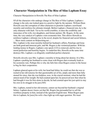 Character Manipulation in The Rise of Silas Lapham Essay
Character Manipulation in Howells The Rise of Silas Lapham
Of all the characters who undergo change in The Rise of Silas Lapham, Lapham s
change is the only one looked upon in a positive light by the narrator. William Dean
Howells uses the corruption of other characters to promote Lapham s newfound
morality and reinforce his ultimate triumph. Before Lapham s financial ruin, he is the
only character with fault. Yet as his world crumbles, so does the credibility and
innocence of his wife, two daughters, and former partner, Mr. Rogers. At the same
time, the very catalyst of Lapham s ruin exonerates him. This allows Howells to
reinforce Lapham s ultimate rise in the novel, despite his financial and social failures.
... Show more content on Helpwriting.net ...
Mrs. Lapham is the stout morality behind her husband s affairs, Penelope and Irene
are both good and innocent girls, and Mr. Rogers is the victimized partner. With his
lending money to Rogers, Lapham s one speck (123) is removed, and his rise to
moral perfection and humility begins. To underline this, Howells at the same time
destroys Mrs. Lapham s so diligently established perfect character.
Howells cleverly uses Mrs. Lapham s morality to bring about her demise. It is Mrs.
Lapham s pushing her husband to come clean with Rogers that eventually leads to
his economic ruin. Perhaps this is why she fails him when Rogers comes to the house
to beg for their cooperation:
Lapham glanced again at his wife; her head had fallen; he could see that she was so
rooted in her old remorse for that questionable act of his, amply and more than fully
atoned for since, that she was helpless, now, in the crucial moment, when he had the
utmost need of her insight. He had counted upon her; he perceived now that when he
had thought it was for him alone to decide, he had counted upon her just spirit to stay
his own in its struggle to be just.(305)
Mrs. Lapham, rooted in her old remorse, cannot see beyond her husband s original
failure. Lapham doesn t know yet that Mr. Rogers has persuaded her to sell the
worthless property to him, instead of the ignorant English men. When Rogers puts
this to Lapham, he [sees] his wife s face light up with eager question. We must
 