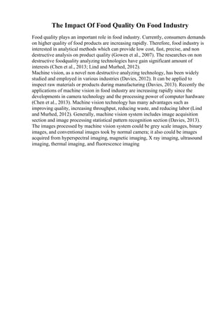 The Impact Of Food Quality On Food Industry
Food quality plays an important role in food industry. Currently, consumers demands
on higher quality of food products are increasing rapidly. Therefore, food industry is
interested in analytical methods which can provide low cost, fast, precise, and non
destructive analysis on product quality (Gowen et al., 2007). The researches on non
destructive foodquality analyzing technologies have gain significant amount of
interests (Chen et al., 2013; Lind and Murhed, 2012).
Machine vision, as a novel non destructive analyzing technology, has been widely
studied and employed in various industries (Davies, 2012). It can be applied to
inspect raw materials or products during manufacturing (Davies, 2013). Recently the
applications of machine vision in food industry are increasing rapidly since the
developments in camera technology and the processing power of computer hardware
(Chen et al., 2013). Machine vision technology has many advantages such as
improving quality, increasing throughput, reducing waste, and reducing labor (Lind
and Murhed, 2012). Generally, machine vision system includes image acquisition
section and image processing statistical pattern recognition section (Davies, 2013).
The images processed by machine vision system could be grey scale images, binary
images, and conventional images took by normal camera; it also could be images
acquired from hyperspectral imaging, magnetic imaging, X ray imaging, ultrasound
imaging, thermal imaging, and fluorescence imaging
 