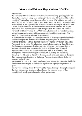 Internal And External Organisations Of Adidas
Introduction:
Adidas is one of the most famous manufacturers of top quality sporting goods. It is
the market leader in sporting good alongside with its competitive rival Nike. It also
consists of Reebok Sportswear Company.They produce different types and variety of
products to all age categories such as bags, shoes, shirts and more. The Adidas group,
headquartered in Herzogenaurach (Germany) started in 18th August 1920 by Adolf
Dassler. Adidas witnessed its first international success in 1954 and that is when
the German have won the soccer world championship. Adidas has 169 branches
worldwide and total revenue of 11.9 M Euros. Adidas is well known of sponsoring
many sports events such as world cup or Olympics in addition to the use of its
products ... Show more content on Helpwriting.net ...
Adidas has made many product developments like in the category producing football
shoes such as predator that has developed for the past 3 years in order to meet
customer demands. That was the main reason for potential new buyers for Adidas.
Planning: is the keystone for Adidas that would help them achieve their objectives.
The functions of organising, leading, and controlling carry out the decisions of
planning. Although some environments are less predictable than others, all
organisations operate in uncertain environments. For an Adidas to succeed,
management somehow must cope with and adapt to, change and uncertainty.
Therefore, for Adidas it is the only tool management for them to adapt to change in
their organisation and succeed in the future. Planning helps Adidas to define its
purposes and activities.
It enables them to set performance standards so that results can be compared with the
standard to help managers to see how the organisation is progressing towards its
goals.
The need for planning also is demonstrated by the relationship between planning and
the other management functions. Adidas knows that planning is one of their
essential tools which are the beginning of the management
 
