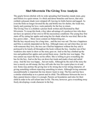 Shel Silverstein The Giving Tree Analysis
The gnarly brown obelisk with its wide spreading frail branches stands mute, gray
and lifeless in a quiet retreat. It s thick and dense branches and leaves, that once
yielded a pleasant shade were stripped off, leaving its limbs barren and jagged. As
even the birds no longer favored the dry and brittle tree for shelter, the weak tree,
lonely and yearning for love, waits patiently for the boy to return.
The Giving Tree is a children s picture book written and illustrated by Shel
Silverstein. To recap this book, a boy takes advantage of a pushover tree who does
not have an opinion of her own to fill his necessitous conditions The young boy first
starts off by eating her apples and using her for shade when he was tired. But as the
boy grows older ... Show more content on Helpwriting.net ...
But the boy stayed away for a long time....and the tree was sad. The tree s happiness
and bliss is entirely depended on the boy. Although many are sad when they are not
with someone they love, the tree can t find her happiness without the boy and is
portrayed to be lonely all throughout the book without the boy. Another one of her
weakness also starts to show as the story goes on. And so the boy climbed up the
tree and gathered her apples and carried them away. And the tree was happy. The
tree cannot say reject the boy on his offers. She is willing to give everything she
has for the boy. And so the boy cut down her trunk and made a boat and sailed
away. And the tree was happy... but not really. Although by the end of the story the
tree is merely an old stump, the boy still asks the tree for a quiet place to sit and
rest. Some may portray the giving tree to be strong due to her strong character, of
giving something without expecting something in return. Although loving someone
unconditionally is important the tree doesn t learn to stop. The boy and tree have
a similar relationship as to a parent and its child. The difference between the two is
that a parent knows when it is enough. Parents set boundaries and rules for their
child in order to be self reliant later in life. The tree, however, gave everything away
freely developing a weak character in the boy
 