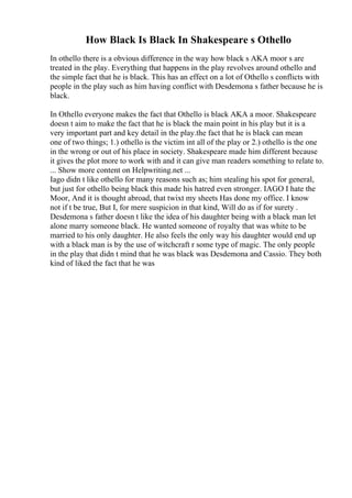 How Black Is Black In Shakespeare s Othello
In othello there is a obvious difference in the way how black s AKA moor s are
treated in the play. Everything that happens in the play revolves around othello and
the simple fact that he is black. This has an effect on a lot of Othello s conflicts with
people in the play such as him having conflict with Desdemona s father because he is
black.
In Othello everyone makes the fact that Othello is black AKA a moor. Shakespeare
doesn t aim to make the fact that he is black the main point in his play but it is a
very important part and key detail in the play.the fact that he is black can mean
one of two things; 1.) othello is the victim int all of the play or 2.) othello is the one
in the wrong or out of his place in society. Shakespeare made him different because
it gives the plot more to work with and it can give man readers something to relate to.
... Show more content on Helpwriting.net ...
Iago didn t like othello for many reasons such as; him stealing his spot for general,
but just for othello being black this made his hatred even stronger. IAGO I hate the
Moor, And it is thought abroad, that twixt my sheets Has done my office. I know
not if t be true, But I, for mere suspicion in that kind, Will do as if for surety .
Desdemona s father doesn t like the idea of his daughter being with a black man let
alone marry someone black. He wanted someone of royalty that was white to be
married to his only daughter. He also feels the only way his daughter would end up
with a black man is by the use of witchcraft r some type of magic. The only people
in the play that didn t mind that he was black was Desdemona and Cassio. They both
kind of liked the fact that he was
 