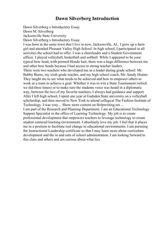Dawn Silverberg Introduction
Dawn Silverberg s Introductory Essay
Dawn M. Silverberg
Jacksonville State University
Dawn Silverberg s Introductory Essay
I was born in the same town that I live in now, Jacksonville, AL. I grew up a farm
girl and attended Pleasant Valley High School. In high school, I participated in all
activities the school had to offer. I was a cheerleader and a Student Government
officer. I played volleyball, basketball and softball. While I appeared to be your
typical bow head, with permed blonde hair, there was a huge difference between me
and other bow heads because I had access to strong teacher leaders.
There were two teachers who developed me as a leader during grade school: Mr.
Bobby Burns, my sixth grade teacher, and my high school coach, Ms. Sandy Hunter.
They taught me to see what needs to be achieved and how to empower others to
work as a team to achieve a goal. Whether it was to win a State Tournament (which
we did three times) or to make sure the students voice was heard in a diplomatic
way, between the two of my favorite teachers, I always had guidance and support.
After I left high school, I spent one year at Gadsden State university on a volleyball
scholarship, and then moved to New York to attend collegeat The Fashion Institute of
Technology. I was very... Show more content on Helpwriting.net ...
I am part of the Research and Planning Department. I am an Educational Technology
Support Specialist in the office of Learning Technology. My job is to create
professional development that empowers teachers to leverage technology to create
student centered learning environment. I absolutely love my job. I feel that it places
me in a position to facilitate real change in educational environments. I am pursuing
the Instructional Leadership certificate so that I may learn more about curriculum
development and the in and outs of school administration. I am looking forward to
this class and others and am curious about what lies
 