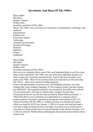 Inventions And Ideas Of The 1960 s
Miya LaBarr
Mrs.Short
English 1 Honors
04 May 2018
Inventions and Ideas Of The 1960 s
Thesis: The 1960 s was a era known for inventions in entertainment, technology, and
medicine.
Entertainment
Children toys
Extra house objects
Technology
Computer advancements
American Privileges
Medicine
Medicine
Surgery
Equipment
Miya LaBarr
Mrs.Short
English 1 Honors
04 May 2018
Inventions and Ideas Of The 1960 s
Have you ever wondered where some of the most important things in our lives come
from or who made them? The 1960 s was one of the most influential decades ever
with so many new inventions and innovations. Some of the best inventions were
made in the 1960 s. Most of the inventions that were made then are still used today.
The 1960 s ... Show more content on Helpwriting.net ...
Some of the technological inventions were, The handheld calculator, ram chip,
compact disk, basic computer language, A.T.M, computer mouse, barcode scanner,
and ARPANET. The handheld calculator was invented by Jack Kilby who referred
to it as Caltech and is still used in schools today. Another invention that
revolutionized this era was the ram chip invented by Robert Dennard January, 1
1968 which allows you to randomly save information to a computer chip in
random sequence. Inventions sprouted up through the entire decade in the U.S (
Famous Inventions Of The 1960 s ). Another invention was the barcode scanner
which was made by NCR Corp. January 1, 1969 is of course still used and made a
very heavy impact in american lives even today. Everytime you go to the grocery
store and you check out they have to scan the barcode on the item for the price, so it
is still very relevant. Without these technological advancement and inventions where
would we be
 