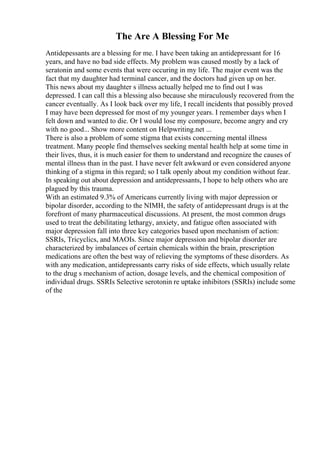 The Are A Blessing For Me
Antidepessants are a blessing for me. I have been taking an antidepressant for 16
years, and have no bad side effects. My problem was caused mostly by a lack of
seratonin and some events that were occuring in my life. The major event was the
fact that my daughter had terminal cancer, and the doctors had given up on her.
This news about my daughter s illness actually helped me to find out I was
depressed. I can call this a blessing also because she miraculously recovered from the
cancer eventually. As I look back over my life, I recall incidents that possibly proved
I may have been depressed for most of my younger years. I remember days when I
felt down and wanted to die. Or I would lose my composure, become angry and cry
with no good... Show more content on Helpwriting.net ...
There is also a problem of some stigma that exists concerning mental illness
treatment. Many people find themselves seeking mental health help at some time in
their lives, thus, it is much easier for them to understand and recognize the causes of
mental illness than in the past. I have never felt awkward or even considered anyone
thinking of a stigma in this regard; so I talk openly about my condition without fear.
In speaking out about depression and antidepressants, I hope to help others who are
plagued by this trauma.
With an estimated 9.3% of Americans currently living with major depression or
bipolar disorder, according to the NIMH, the safety of antidepressant drugs is at the
forefront of many pharmaceutical discussions. At present, the most common drugs
used to treat the debilitating lethargy, anxiety, and fatigue often associated with
major depression fall into three key categories based upon mechanism of action:
SSRIs, Tricyclics, and MAOIs. Since major depression and bipolar disorder are
characterized by imbalances of certain chemicals within the brain, prescription
medications are often the best way of relieving the symptoms of these disorders. As
with any medication, antidepressants carry risks of side effects, which usually relate
to the drug s mechanism of action, dosage levels, and the chemical composition of
individual drugs. SSRIs Selective serotonin re uptake inhibitors (SSRIs) include some
of the
 