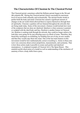 The Characteristics Of Classism In The Classical Period
The Classical period, sometimes called the Hellenic period, began in the 5th and
4th centuries BC. During the Classical period, Greece succeeded its maximum
level of success both culturally and economically. The ancient Greeks strode to
perfect both the body and mind. Classism has caused a significant amount of
changes in the art world which allowed them to express themselves through their
art spiritually. Classism s qualities still are featured throughout the artworks that
are being made today. Some of this movement s features would include how most
of the sculptures that are done are idealized. Idealism is when someone is painted,
or sculpted with the ideal body and face. Realism is another feature in Classical
Art. Realism is seeking truth through the artwork, they could no longer achieve the
look they were going for by just chiseling away at a block of stone. Therefore, they
based they techniques on modelling, by building first out of clay on new models
and then they would copy them into stone. One of the last main features in this
movement would be how mathematically correct everything is. Artists in these eras
were very conscious about correct proportions, measurements, and symmetry. That
is how those artists made it possible to create such perfect and idealized
masterpieces. A sculptural example of Classical Art is The Spear Bearer . This
entailed careful observation of a model as well as understanding of the mechanics of
anatomy of how a body shifts from a pose,
 