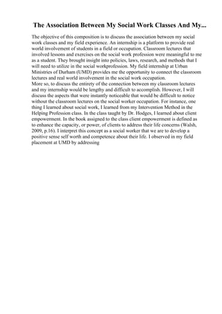 The Association Between My Social Work Classes And My...
The objective of this composition is to discuss the association between my social
work classes and my field experience. An internship is a platform to provide real
world involvement of students in a field or occupation. Classroom lectures that
involved lessons and exercises on the social work profession were meaningful to me
as a student. They brought insight into policies, laws, research, and methods that I
will need to utilize in the social workprofession. My field internship at Urban
Ministries of Durham (UMD) provides me the opportunity to connect the classroom
lectures and real world involvement in the social work occupation.
More so, to discuss the entirety of the connection between my classroom lectures
and my internship would be lengthy and difficult to accomplish. However, I will
discuss the aspects that were instantly noticeable that would be difficult to notice
without the classroom lectures on the social worker occupation. For instance, one
thing I learned about social work, I learned from my Intervention Method in the
Helping Profession class. In the class taught by Dr. Hodges, I learned about client
empowerment. In the book assigned to the class client empowerment is defined as
to enhance the capacity, or power, of clients to address their life concerns (Walsh,
2009, p.16). I interpret this concept as a social worker that we are to develop a
positive sense self worth and competence about their life. I observed in my field
placement at UMD by addressing
 