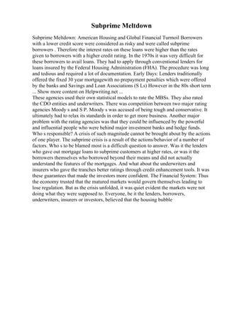 Subprime Meltdown
Subprime Meltdown: American Housing and Global Financial Turmoil Borrowers
with a lower credit score were considered as risky and were called subprime
borrowers . Therefore the interest rates on these loans were higher than the rates
given to borrowers with a higher credit rating. In the 1970s it was very difficult for
these borrowers to avail loans. They had to apply through conventional lenders for
loans insured by the Federal Housing Administration (FHA). The procedure was long
and tedious and required a lot of documentation. Early Days: Lenders traditionally
offered the fixed 30 year mortgagewith no prepayment penalties which were offered
by the banks and Savings and Loan Associations (S Ls) However in the 80s short term
... Show more content on Helpwriting.net ...
These agencies used their own statistical models to rate the MBSs. They also rated
the CDO entities and underwriters. There was competition between two major rating
agencies Moody s and S P. Moody s was accused of being tough and conservative. It
ultimately had to relax its standards in order to get more business. Another major
problem with the rating agencies was that they could be influenced by the powerful
and influential people who were behind major investment banks and hedge funds.
Who s responsible? A crisis of such magnitude cannot be brought about by the actions
of one player. The subprime crisis is a result of the actions/behavior of a number of
factors. Who s to be blamed most is a difficult question to answer. Was it the lenders
who gave out mortgage loans to subprime customers at higher rates, or was it the
borrowers themselves who borrowed beyond their means and did not actually
understand the features of the mortgages. And what about the underwriters and
insurers who gave the tranches better ratings through credit enhancement tools. It was
these guarantees that made the investors more confident. The Financial System: Thus
the economy trusted that the matured markets would govern themselves leading to
lose regulation. But as the crisis unfolded, it was quiet evident the markets were not
doing what they were supposed to. Everyone, be it the lenders, borrowers,
underwriters, insurers or investors, believed that the housing bubble
 