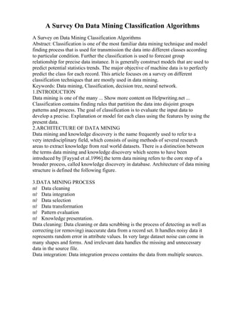 A Survey On Data Mining Classification Algorithms
A Survey on Data Mining Classification Algorithms
Abstract: Classification is one of the most familiar data mining technique and model
finding process that is used for transmission the data into different classes according
to particular condition. Further the classification is used to forecast group
relationship for precise data instance. It is generally construct models that are used to
predict potential statistics trends. The major objective of machine data is to perfectly
predict the class for each record. This article focuses on a survey on different
classification techniques that are mostly used in data mining.
Keywords: Data mining, Classification, decision tree, neural network.
1.INTRODUCTION
Data mining is one of the many ... Show more content on Helpwriting.net ...
Classification contains finding rules that partition the data into disjoint groups
patterns and process. The goal of classification is to evaluate the input data to
develop a precise. Explanation or model for each class using the features by using the
present data.
2.ARCHITECTURE OF DATA MINING
Data mining and knowledge discovery is the name frequently used to refer to a
very interdisciplinary field, which consists of using methods of several research
areas to extract knowledge from real world datasets. There is a distinction between
the terms data mining and knowledge discovery which seems to have been
introduced by [Fayyad et al.1996].the term data mining refers to the core step of a
broader process, called knowledge discovery in database. Architecture of data mining
structure is defined the following figure.
3.DATA MINING PROCESS
пѓ Data cleaning
пѓ Data integration
пѓ Data selection
пѓ Data transformation
пѓ Pattern evaluation
пѓ Knowledge presentation.
Data cleaning: Data cleaning or data scrubbing is the process of detecting as well as
correcting (or removing) inaccurate data from a record set. It handles noisy data it
represents random error in attribute values. In very large dataset noise can come in
many shapes and forms. And irrelevant data handles the missing and unnecessary
data in the source file.
Data integration: Data integration process contains the data from multiple sources.
 